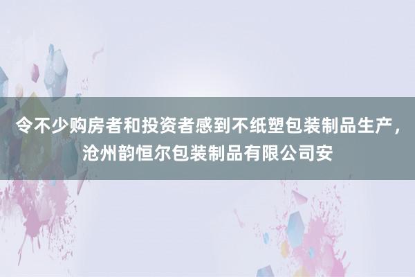令不少购房者和投资者感到不纸塑包装制品生产，沧州韵恒尔包装制品有限公司安