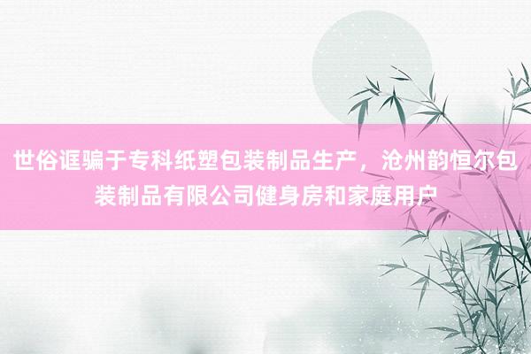 世俗诓骗于专科纸塑包装制品生产,沧州韵恒尔包装制品有限公司健身房和家庭用户