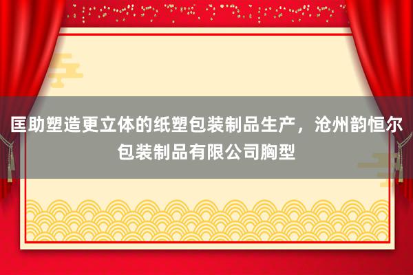 匡助塑造更立体的纸塑包装制品生产，沧州韵恒尔包装制品有限公司胸型