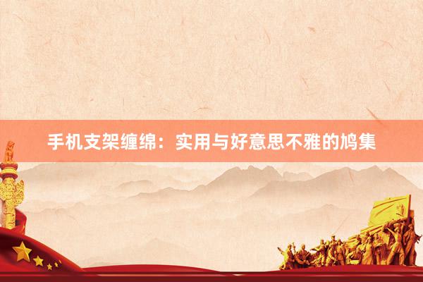 手机支架缠绵:实用与好意思不雅的鸠集