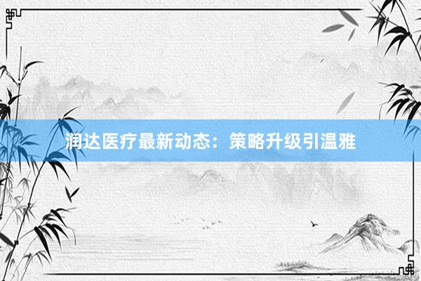 润达医疗最新动态：策略升级引温雅